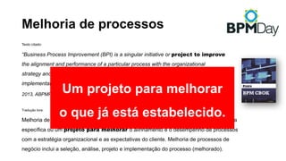 Melhoria de processos
Texto citado:
“Business Process Improvement (BPI) is a singular initiative or project to improve
the alignment and performance of a particular process with the organizational
strategy and customer expectations. BPI includes the selection, analysis, design, and
implementation of the (improved) process.”
2013, ABPMP BPM CBOK, Chapter 1 - Guide to the CBOK®
Tradução livre:
Melhoria de processos de negócio (BPI – Business Process Improvement) é uma iniciativa
específica ou um projeto para melhorar o alinhamento e o desempenho de processos
com a estratégia organizacional e as expectativas do cliente. Melhoria de processos de
negócio inclui a seleção, análise, projeto e implementação do processo (melhorado).
Um projeto para melhorar
o que já está estabelecido.
 
