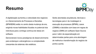 Resumo
A digitalização aumentou a velocidade dos negócios
e o Gerenciamento de Processos e Decisões
(BPM/BDM) estão no centro desta mudança de era,
exigindo novas habilidades focadas no potencial dos
indivíduos para a entrega contínua de ideias em
software.
Demonstrarei novos paradigmas de desenvolvimento
para endereçar a abrangência e a complexidade
crescentes de sistemas não estáticos.
Thanks to The	Noun Project	https://thenounproject.com/ by the icons used for	this presentation licensed under Creative Commons Attribution (CC	BY).
Serão abordadas arquiteturas, técnicas e
tecnologias para ir da modelagem à
execução de processos (BPMN), casos
(CMMN) e decisões com base em regras de
negócio (DMN) em software Open Source
para ir além da especialização em
determinadas partes para uma abordagem
de melhoria e transformação do negócio de
ponta a ponta.
 