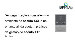“As organizações competem no
ambiente do século XXI, e no
entanto ainda adotam práticas
de gestão do século XX”
Gary Hamel
 