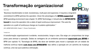 Texto citado:
”Business transformation is bold, revolutionary, multi-year and expensive. It requires a long-term
commitment to BPM optimize the operation. Given the advantages of a BPMS-supported
BPM operating environment (see chapter 10, BPM Technology), it should also be BPMS/BPM-
based to move the operation into a state of rapid continuous improvement. This sets the
operation on a path of continuous change as it sustains optimization.”
2013, ABPMP BPM CBOK, Chapter 7 - Process Transformation
Tradução livre:
A transformação organizacional é evidente, revolucionária, longa e cara. Ela exige um compromisso de longo
prazo para otimizar a operação. Dadas as vantagens de um ambiente operacional suportado por BPMS e
BPM (ver capítulo 10, Tecnologia de BPM), ela deve ser também para mover a operação em um estado de
melhoria contínua rápida com base em BPMS/BPM. Isso define a operação em um caminho de mudança
contínua, uma vez que sustenta a otimização.
Transformação organizacional
 