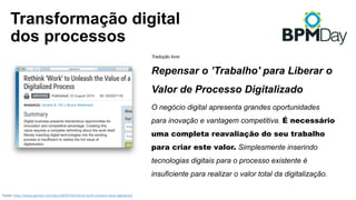 Transformação digital
dos processos
Fonte:	https://www.gartner.com/doc/2829219/rethink-work-unleash-value-digitalized
Tradução livre:
Repensar o ’Trabalho' para Liberar o
Valor de Processo Digitalizado
O negócio digital apresenta grandes oportunidades
para inovação e vantagem competitiva. É necessário
uma completa reavaliação do seu trabalho
para criar este valor. Simplesmente inserindo
tecnologias digitais para o processo existente é
insuficiente para realizar o valor total da digitalização.
 