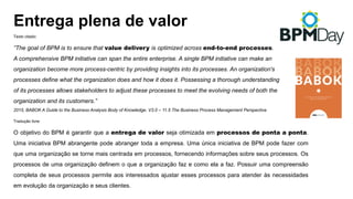 Texto citado:
”The goal of BPM is to ensure that value delivery is optimized across end-to-end processes.
A comprehensive BPM initiative can span the entire enterprise. A single BPM initiative can make an
organization become more process-centric by providing insights into its processes. An organization's
processes define what the organization does and how it does it. Possessing a thorough understanding
of its processes allows stakeholders to adjust these processes to meet the evolving needs of both the
organization and its customers.”
2015, BABOK A Guide to the Business Analysis Body of Knowledge. V3.0 – 11.5 The Business Process Management Perspective
Tradução livre:
O objetivo do BPM é garantir que a entrega de valor seja otimizada em processos de ponta a ponta.
Uma iniciativa BPM abrangente pode abranger toda a empresa. Uma única iniciativa de BPM pode fazer com
que uma organização se torne mais centrada em processos, fornecendo informações sobre seus processos. Os
processos de uma organização definem o que a organização faz e como ela a faz. Possuir uma compreensão
completa de seus processos permite aos interessados ajustar esses processos para atender às necessidades
em evolução da organização e seus clientes.
Entrega plena de valor
 