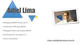  Delegado ABPMP Interior de SP
 Certificado CBPP pela ABPMP
 Delegado Interior de SP pela ABPMP
 Certificado ITIL Foundation V3
 Sócio Valore Brasil
Adiel Lima
Email: adiel@valorebrasil.com.br
 