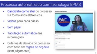 Processo automatizado com tecnologia BPMS 
• Candidato como ator do processo 
via formulários eletrônicos 
• Vídeos para c...