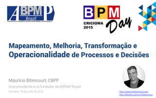 Mapeamento, Melhoria, Transformação e
Operacionalidade de Processos e Decisões
Maurício Bitencourt, CBPP
Vice-presidente e co-fundador da ABPMP Brasil
Criciúma, 16 de junho de 2015
CRICIÚMA
2015
http://mauriciobitencourt.com
http://linkedin.com/in/mbitencourt
 
