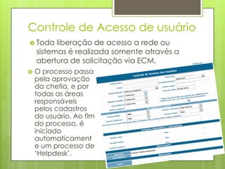 Controle de Acesso de usuário
 Toda liberação de acesso a rede ou
sistemas é realizada somente através a
abertura de solicitação via ECM.
 O processo passa
pela aprovação
da chefia, e por
todas as áreas
responsáveis
pelos cadastros
do usuário. Ao fim
do processo, é
iniciado
automaticament
e um processo de
‘Helpdesk’.
 
