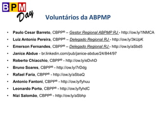 Voluntários da ABPMP
• Paulo Cesar Barreto, CBPP® – Gestor Regional ABPMP RJ - http://ow.ly/1NMCA
• Luiz Antonio Pereira, CBPP® – Delegado Regional RJ - http://ow.ly/3kUpK
• Emerson Fernandes, CBPP® – Delegado Regional RJ - http://ow.ly/aSbd5
• Janice Abdue - br.linkedin.com/pub/janice-abdue/24/844/97
• Roberto Chiacchio, CBPP® - http://ow.ly/eDvhD
• Bruno Soares, CBPP® - http://ow.ly/7rDdg
• Rafael Faria, CBPP® - http://ow.ly/aSbaQ
• Antonio Fantoni, CBPP® - http://ow.ly/fyhuu
• Leonardo Porto, CBPP® - http://ow.ly/fyhdC
• Nizi Salomão, CBPP® - http://ow.ly/aSbhp
 