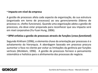 17Escritório de Processos e Riscos – Marcelo Grimaldi
• Impacto em nível da empresa
A gestão de processos afeta cada aspecto da organização, da sua estrutura
(organizada em torno de processos) ao seu gerenciamento (líderes de
processo vs. chefes funcionais). Quando uma organização adota a gestão de
processos, ela deve estar preparada para reconhecer que seu impacto será
em nível corporativo (Yu-Yuan Hung, 2006).
• BPM enfatiza a gestão de processos através de funções (cross-functional)
Segundo Kirkham (1996), o elemento chave da orientação por processos é o
achatamento da hierarquia. A abordagem baseada em processo procura
aumentar o foco no cliente por evitar as limitações da gerência por funções
verticais (McAdam, 1996). A gestão de processos fornece o pensamento
sistemático e holístico para o alinhamento dos processos de negócio.
 
