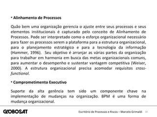 18Escritório de Processos e Riscos – Marcelo Grimaldi
• Alinhamento de Processos
Quão bem uma organização gerencia o ajuste entre seus processos e seus
elementos institucionais é capturado pelo conceito de Alinhamento de
Processos. Pode ser interpretado como o esforço organizacional necessário
para fazer os processos serem a plataforma para a estrutura organizacional,
para o planejamento estratégico e para a tecnologia da informação
(Hammer, 1996). Seu objetivo é arranjar as várias partes da organização
para trabalhar em harmonia em busca das metas organizacionais comuns,
para aumentar o desempenho e sustentar vantagem competitiva (Weiser,
2000). A estrutura organizacional precisa acomodar requisitos cross-
functional.
• Comprometimento Executivo
Suporte da alta gerência tem sido um componente chave na
implementação de mudanças na organização. BPM é uma forma de
mudança organizacional.
 