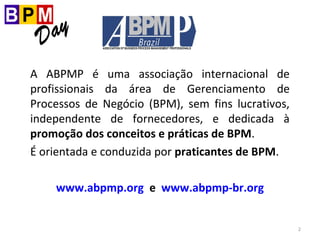 2
A ABPMP é uma associação internacional de
profissionais da área de Gerenciamento de
Processos de Negócio (BPM), sem fins lucrativos,
independente de fornecedores, e dedicada à
promoção dos conceitos e práticas de BPM.
É orientada e conduzida por praticantes de BPM.
www.abpmp.org e www.abpmp-br.org
 