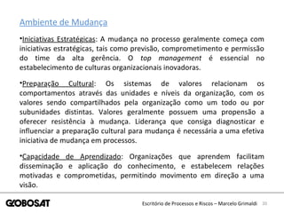 20Escritório de Processos e Riscos – Marcelo Grimaldi
Ambiente de Mudança
•Iniciativas Estratégicas: A mudança no processo geralmente começa com
iniciativas estratégicas, tais como previsão, comprometimento e permissão
do time da alta gerência. O top management é essencial no
estabelecimento de culturas organizacionais inovadoras.
•Preparação Cultural: Os sistemas de valores relacionam os
comportamentos através das unidades e níveis da organização, com os
valores sendo compartilhados pela organização como um todo ou por
subunidades distintas. Valores geralmente possuem uma propensão a
oferecer resistência à mudança. Liderança que consiga diagnosticar e
influenciar a preparação cultural para mudança é necessária a uma efetiva
iniciativa de mudança em processos.
•Capacidade de Aprendizado: Organizações que aprendem facilitam
disseminação e aplicação do conhecimento, e estabelecem relações
motivadas e comprometidas, permitindo movimento em direção a uma
visão.
 
