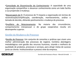 21Escritório de Processos e Riscos – Marcelo Grimaldi
•Capacidade de Disseminação do Conhecimento: A capacidade de uma
organização compartilhar e alavancar conhecimento como um todo facilita
a sua propensão à mudança.
•Alavancagem de TI: O processo de TI impacta a organização em termos de
racionalização/simplificação, coordenação, monitoramento, análise e
tomada de decisão, afetando positivamente a mudança do processo.
•Equilíbrio de Relacionamento: Na maioria das circunstâncias,
comportamento interpessoal e de grupo cooperativo resulta em
desempenho superior.
Gestão da Mudança do Processo
•Gestão do Processo: Um conjunto de conceitos e práticas que visam uma
melhor administração dos processos de negócio. Combina abordagens
metodológicas com gestão dos recursos humanos, visando a melhoria da
qualidade de produtos, processos e serviços, para atingir metas de sucesso
junto ao cliente. Institucionalizar o process view da empresa.
 