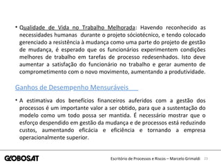 23Escritório de Processos e Riscos – Marcelo Grimaldi
• Qualidade de Vida no Trabalho Melhorada: Havendo reconhecido as
necessidades humanas durante o projeto sóciotécnico, e tendo colocado
gerenciado a resistência à mudança como uma parte do projeto de gestão
de mudança, é esperado que os funcionários experimentem condições
melhores de trabalho em tarefas de processo redesenhados. Isto deve
aumentar a satisfação do funcionário no trabalho e gerar aumento de
comprometimento com o novo movimento, aumentando a produtividade.
Ganhos de Desempenho Mensuráveis
• A estimativa dos benefícios financeiros auferidos com a gestão dos
processos é um importante valor a ser obtido, para que a sustentação do
modelo como um todo possa ser mantida. É necessário mostrar que o
esforço despendido em gestão da mudança e de processos está reduzindo
custos, aumentando eficácia e eficiência e tornando a empresa
operacionalmente superior.
 