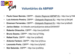 41
Voluntários da ABPMP
• Paulo Cesar Barreto, CBPP®
– Gestor Regional ABPMP RJ - http://ow.ly/1NM
• Luiz Antonio Pereira, CBPP®
– Delegado Regional RJ - http://ow.ly/3kUpK
• Emerson Fernandes, CBPP®
– Delegado Regional RJ - http://ow.ly/aSbd5
• Janice Abdue - br.linkedin.com/pub/janice-abdue/24/844/97
• Roberto Chiacchio, CBPP®
- http://ow.ly/eDvhD
• Bruno Soares, CBPP®
- http://ow.ly/7rDdg
• Rafael Faria, CBPP®
- http://ow.ly/aSbaQ
• Antonio Fantoni, CBPP®
- http://ow.ly/fyhuu
• Leonardo Porto, CBPP®
- http://ow.ly/fyhdC
• Nizi Salomão, CBPP®
- http://ow.ly/aSbhp
 