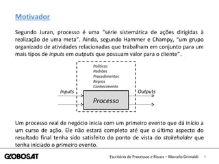 9Escritório de Processos e Riscos – Marcelo Grimaldi
Motivador
Segundo Juran, processo é uma “série sistemática de ações dirigidas à
realização de uma meta”. Ainda, segundo Hammer e Champy, “um grupo
organizado de atividades relacionadas que trabalham em conjunto para um
mais tipos de inputs em outputs que possuam valor para o cliente”.
Processo
Inputs Outputs
Políticas
Padrões
Procedimentos
Regras
Conhecimento
Um processo real de negócio inicia com um primeiro evento que dá início a
um curso de ação. Ele não estará completo até que o último aspecto do
resultado final tenha sido satisfeito do ponto de vista do stakeholder que
tenha iniciado o primeiro evento.
 