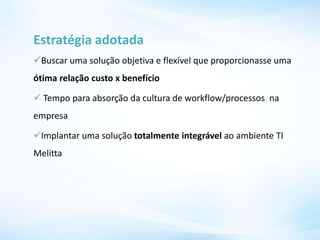Estratégia adotada
Buscar uma solução objetiva e flexível que proporcionasse uma
ótima relação custo x benefício
 Tempo para absorção da cultura de workflow/processos na
empresa
Implantar uma solução totalmente integrável ao ambiente TI
Melitta
 