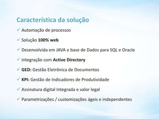 Característica da solução
 Automação de processos
 Solução 100% web
 Desenvolvida em JAVA e base de Dados para SQL e Oracle
 Integração com Active Directory
 GED: Gestão Eletrônica de Documentos
 KPI: Gestão de Indicadores de Produtividade
 Assinatura digital Integrada e valor legal
 Parametrizações / customizações ágeis e independentes
 