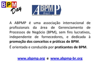A ABPMP é uma associação internacional de
profissionais da área de Gerenciamento de
Processos de Negócio (BPM), sem fins lucrativos,
independente de fornecedores, e dedicada à
promoção dos conceitos e práticas de BPM.
É orientada e conduzida por praticantes de BPM.
www.abpmp.org e www.abpmp-br.org
 