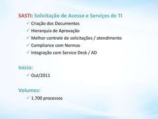 SASTI: Solicitação de Acesso e Serviços de TI
 Criação dos Documentos
 Hierarquia de Aprovação
 Melhor controle de solicitações / atendimento
 Compliance com Normas
 Integração com Service Desk / AD
Início:
 Out/2011
Volumes:
 1.700 processos
 