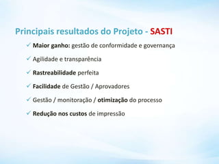 Principais resultados do Projeto - SASTI
 Maior ganho: gestão de conformidade e governança
 Agilidade e transparência
 Rastreabilidade perfeita
 Facilidade de Gestão / Aprovadores
 Gestão / monitoração / otimização do processo
 Redução nos custos de impressão
 