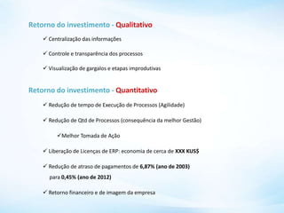 Retorno do investimento - Qualitativo
 Centralização das informações
 Controle e transparência dos processos
 Visualização de gargalos e etapas improdutivas
Retorno do investimento - Quantitativo
 Redução de tempo de Execução de Processos (Agilidade)
 Redução de Qtd de Processos (consequência da melhor Gestão)
Melhor Tomada de Ação
 Liberação de Licenças de ERP: economia de cerca de XXX KUS$
 Redução de atraso de pagamentos de 6,87% (ano de 2003)
para 0,45% (ano de 2012)
 Retorno financeiro e de imagem da empresa
 