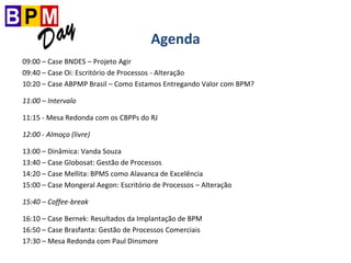 Agenda
09:00 – Case BNDES – Projeto Agir
09:40 – Case Oi: Escritório de Processos - Alteração
10:20 – Case ABPMP Brasil – Como Estamos Entregando Valor com BPM?
11:00 – Intervalo
11:15 - Mesa Redonda com os CBPPs do RJ
12:00 - Almoço (livre)
13:00 – Dinâmica: Vanda Souza
13:40 – Case Globosat: Gestão de Processos
14:20 – Case Mellita: BPMS como Alavanca de Excelência
15:00 – Case Mongeral Aegon: Escritório de Processos – Alteração
15:40 – Coffee-break
16:10 – Case Bernek: Resultados da Implantação de BPM
16:50 – Case Brasfanta: Gestão de Processos Comerciais
17:30 – Mesa Redonda com Paul Dinsmore
 