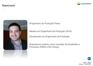 —
Gestor: OG&G
Versão 1 – Abril/2014
Palestrante
•Engenheiro de Produção Pleno
•Mestre em Engenharia de Produção (2010)
•Doutorando em Engenharia de Produção
•Experiencia anterior como consultor de Qualidade e
Processos (INDG e Elo Group)
 