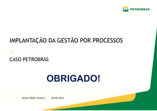 —
Gestor: OG&G
Versão 1 – Abril/2014
IMPLANTAÇÃO DA GESTÃO POR PROCESSOS
—
CASO PETROBRAS
Gestor:OG&G Versão:1 04/04/2014
OBRIGADO!
 