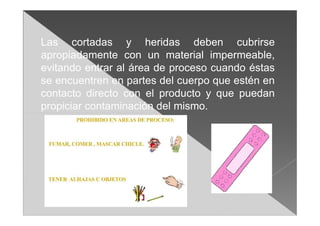 Las cortadas y heridas deben cubrirse
apropiadamente con un material impermeable,
evitando entrar al área de proceso cuando éstas
se encuentren en partes del cuerpo que estén en
contacto directo con el producto y que puedan
propiciar contaminación del mismo.
 