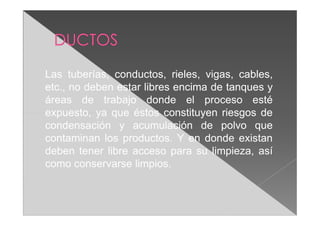 Las tuberías, conductos, rieles, vigas, cables,
etc., no deben estar libres encima de tanques y
áreas de trabajo donde el proceso esté
expuesto, ya que éstos constituyen riesgos de
condensación y acumulación de polvo que
contaminan los productos. Y en donde existan
deben tener libre acceso para su limpieza, así
como conservarse limpios.
 