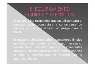 El equipo y los recipientes que se utilicen para el
proceso deben construirse y conservarse de
manera que no constituyan un riesgo para la
salud.

El equipo y utensilios deben mantenerse limpios
en todas sus partes y, en caso necesario,
desinfectarse con detergentes y desinfectantes
efectivos. Deben limpiarse por lo menos una vez
al final y desinfectarse al principio de la
operación diaria.
 