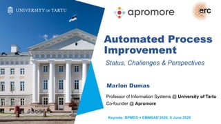 Automated Process
Improvement
Status, Challenges & Perspectives
Marlon Dumas
Professor of Information Systems @ University of Tartu
Co-founder @ Apromore
Keynote, BPMDS + EMMSAD’2020, 8 June 2020
 