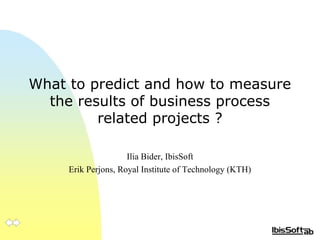 What to predict and how to measure
the results of business process
related projects ?
Ilia Bider, IbisSoft
Erik Perjons, Royal Institute of Technology (KTH)
Proceedings: http://bit.ly/18d5rje
 