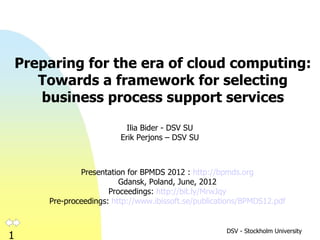 Preparing for the era of cloud
               computing:
    Towards a framework for selecting
    business process support services
                         Ilia Bider - DSV SU
                       Erik Perjons – DSV SU



           Presentation for BPMDS 2012 : http://www.bpmds.org
                       Gdansk, Poland, June, 2012
                     Proceedings: http://bit.ly/MrwJqy
     Pre-proceedings: http://www.ibissoft.se/publications/BPMDS12.pdf


                                                     DSV - Stockholm University
1
 