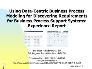 DSV SU/IbisSoft
1
Using Data-Centric Business Process
Modeling for Discovering Requirements
for Business Process Support Systems:
Experience Report
Ilia Bider - IbisSoft/DSV SU
Erik Perjons, Zakra Riaz Dar - DSV SU
Pre-proceedings - http://bit.ly/1chB3pW
Springer proceedings –
http://link.springer.com/content/pdf/10.1007%2F978-3-642-38484-4_6.pdf
 