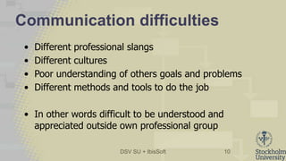 DSV SU + IbisSoft
Communication difficulties
• Different professional slangs
• Different cultures
• Poor understanding of others goals and problems
• Different methods and tools to do the job
• In other words difficult to be understood and
appreciated outside own professional group
10
 