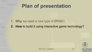 DSV SU + IbisSoft
Plan of presentation
1. Why we need a new type of BPMS?
2. How to build it using interactive game technology?
12
 