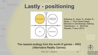 DSV SU + IbisSoft
Lastly - positioning
21
Deterding, S., Dixon, D., Khaled, R.,
Nacke, L.: From Game Design
Elements to Gamefulness: Defining
“Gamification”. In : MindTrek,
Tampere, Finland (2011)
The nearest analogy from the world of games – ARG
(Alternative Reality Games)
 