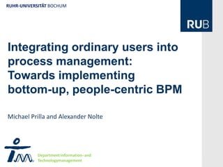 RUHR-UNIVERSITÄT BOCHUM




Integrating ordinary users into
process management:
Towards implementing
                 R

bottom-up, people-centric BPM

Michael Prilla and Alexander Nolte




            Department Information- and
            Technologymanagement
 