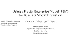 Using a Fractal Enterprise Model (FEM)
for Business Model Innovation
- a research-in-progress paper
Ilia Bider and Erik Perjons
Department of Computer and Systems Sciences
Stockholm University
[ilia|perjons]@dsv.su.se
BPMDS’17 Working Conference
Business process modeling,
development and support
 