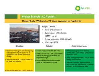 BP Solar – Proprietary and Confidential


                                 Project Example : LCP project
                                 Case Study: Walmart – 27 sites awarded in California

                                                                   Project Details
                                                                   •   Type: Grid connected
                                                                   •   System size: 500kw typical;
                                                                       10 MW+ so far
                                                                   •   Annual production: 6,700,000 kWh
                                                                   •   YOC: 2007-2009

                    Situation                                            Solution                              Accomplishments

• Walmart, the largest global company,                    • Seven sites awarded to BP Solar           • BP has managed more than 12
  set corporate objectives to run its                                                                   construction sites across California at
                                                          • BP Solar delivers a 20º system tilt for
  operations with 100% renewable                                                                        the same time
                                                            maximum energy production and
  energy
                                                            highest savings                           • Solar energy displaces ~30% of store
• Walmart issues a 22-store pilot RFP                                                                   energy consumption
                                                          • BP Solar delivers highest lifetime
  for sites in California
                                                            value at the lowest PPA rate              • Walmart released additional RFP -
                                                                                                        BP Solar is the only vendor to win the
                                                                                                        contract for 20 additional sites

BP Solar. Highest Lifetime Value. Lowest Lifetime Cost.                                                                                                  7
 
