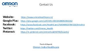 Website: https://www.omronhealthcare.in/
Google Plus: https://plus.google.com/u/0/105148318188042402262
Facebook: https://www.facebook.com/HealthCare1764348923784526/timeline
Twitter: https://twitter.com/Omron_Health
Pinterest: https://in.pinterest.com/omronhealth0740/boards/
Contact Us
Thanks & Regards
Omron India Healthcare
 