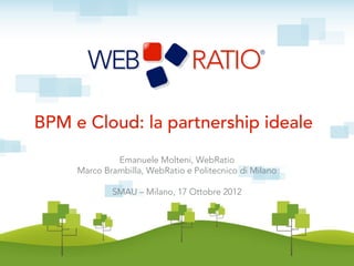 BPM e Cloud: la partnership ideale
              Emanuele Molteni, WebRatio
     Marco Brambilla, WebRatio e Politecnico di Milano

             SMAU – Milano, 17 Ottobre 2012
 