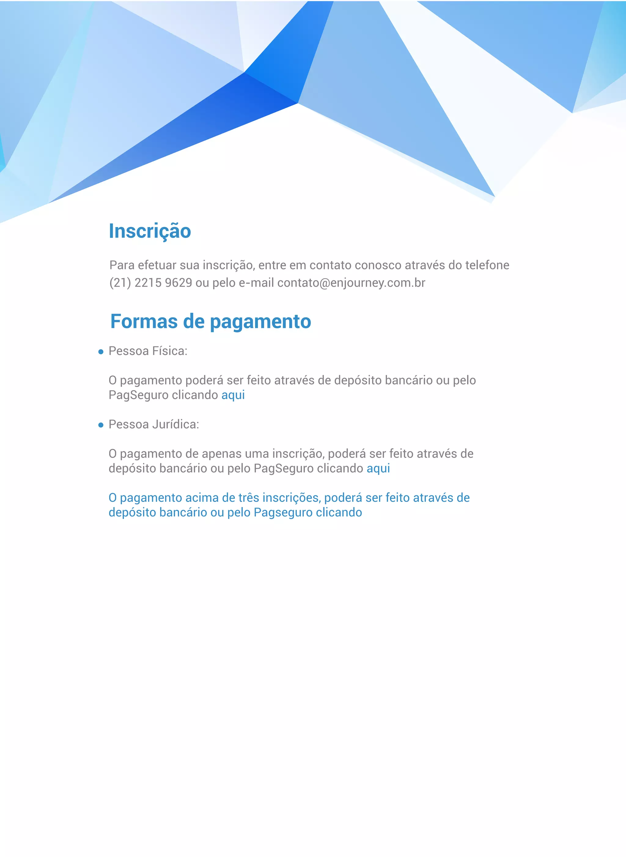 Inscrição
Para efetuar sua inscrição, entre em contato conosco através do telefone
(21) 2215 9629 ou pelo e-mail contato@enjourney.com.br
Formas de pagamento
Pessoa Física:
O pagamento poderá ser feito através de depósito bancário ou pelo
PagSeguro clicando aqui
Pessoa Jurídica:
O pagamento de apenas uma inscrição, poderá ser feito através de
depósito bancário ou pelo PagSeguro clicando aqui
O pagamento acima de três inscrições, poderá ser feito através de
depósito bancário ou pelo Pagseguro clicando
 