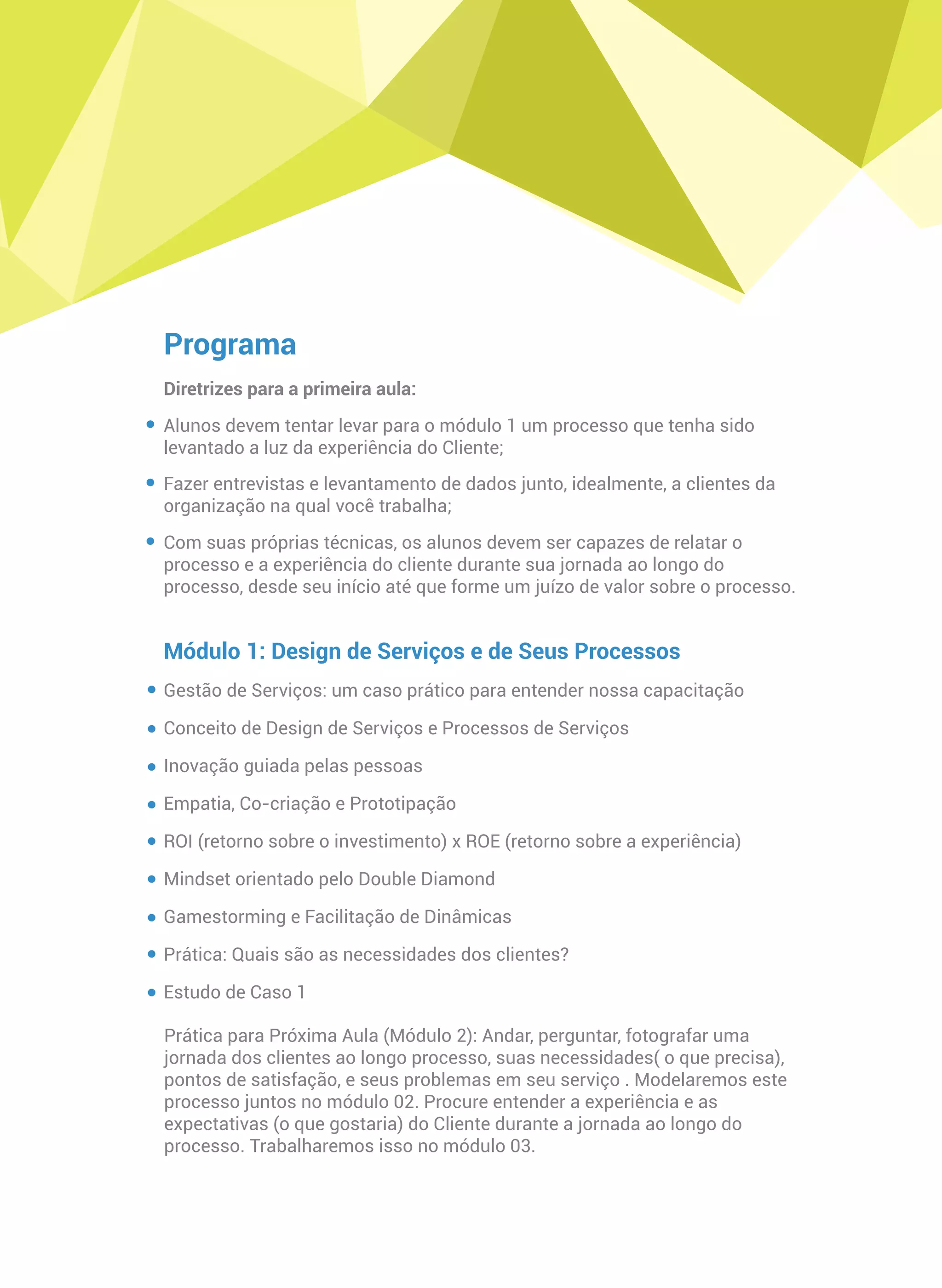 Programa
Diretrizes para a primeira aula:
Alunos devem tentar levar para o módulo 1 um processo que tenha sido
levantado a luz da experiência do Cliente;
Fazer entrevistas e levantamento de dados junto, idealmente, a clientes da
organização na qual você trabalha;
Com suas próprias técnicas, os alunos devem ser capazes de relatar o
processo e a experiência do cliente durante sua jornada ao longo do
processo, desde seu início até que forme um juízo de valor sobre o processo.
Módulo 1: Design de Serviços e de Seus Processos
Gestão de Serviços: um caso prático para entender nossa capacitação
Conceito de Design de Serviços e Processos de Serviços
Inovação guiada pelas pessoas
Empatia, Co-criação e Prototipação
ROI (retorno sobre o investimento) x ROE (retorno sobre a experiência)
Mindset orientado pelo Double Diamond
Gamestorming e Facilitação de Dinâmicas
Prática: Quais são as necessidades dos clientes?
Estudo de Caso 1
Prática para Próxima Aula (Módulo 2): Andar, perguntar, fotografar uma
jornada dos clientes ao longo processo, suas necessidades( o que precisa),
pontos de satisfação, e seus problemas em seu serviço . Modelaremos este
processo juntos no módulo 02. Procure entender a experiência e as
expectativas (o que gostaria) do Cliente durante a jornada ao longo do
processo. Trabalharemos isso no módulo 03.
 