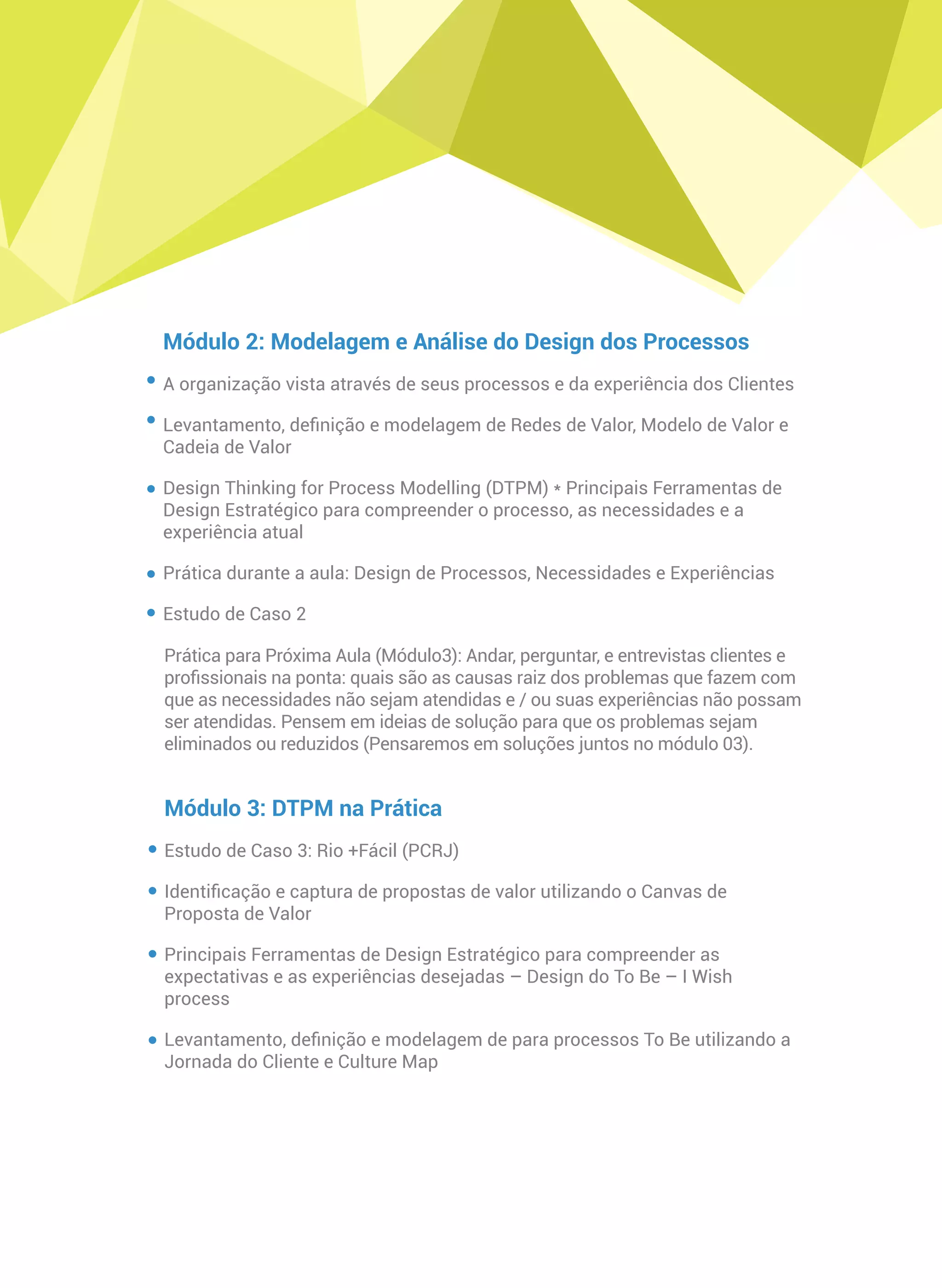 Módulo 2: Modelagem e Análise do Design dos Processos
A organização vista através de seus processos e da experiência dos Clientes
Levantamento, deﬁnição e modelagem de Redes de Valor, Modelo de Valor e
Cadeia de Valor
Design Thinking for Process Modelling (DTPM) * Principais Ferramentas de
Design Estratégico para compreender o processo, as necessidades e a
experiência atual
Prática durante a aula: Design de Processos, Necessidades e Experiências
Estudo de Caso 2
Prática para Próxima Aula (Módulo3): Andar, perguntar, e entrevistas clientes e
proﬁssionais na ponta: quais são as causas raiz dos problemas que fazem com
que as necessidades não sejam atendidas e / ou suas experiências não possam
ser atendidas. Pensem em ideias de solução para que os problemas sejam
eliminados ou reduzidos (Pensaremos em soluções juntos no módulo 03).
Módulo 3: DTPM na Prática
Estudo de Caso 3: Rio +Fácil (PCRJ)
Identiﬁcação e captura de propostas de valor utilizando o Canvas de
Proposta de Valor
Principais Ferramentas de Design Estratégico para compreender as
expectativas e as experiências desejadas – Design do To Be – I Wish
process
Levantamento, deﬁnição e modelagem de para processos To Be utilizando a
Jornada do Cliente e Culture Map
 
