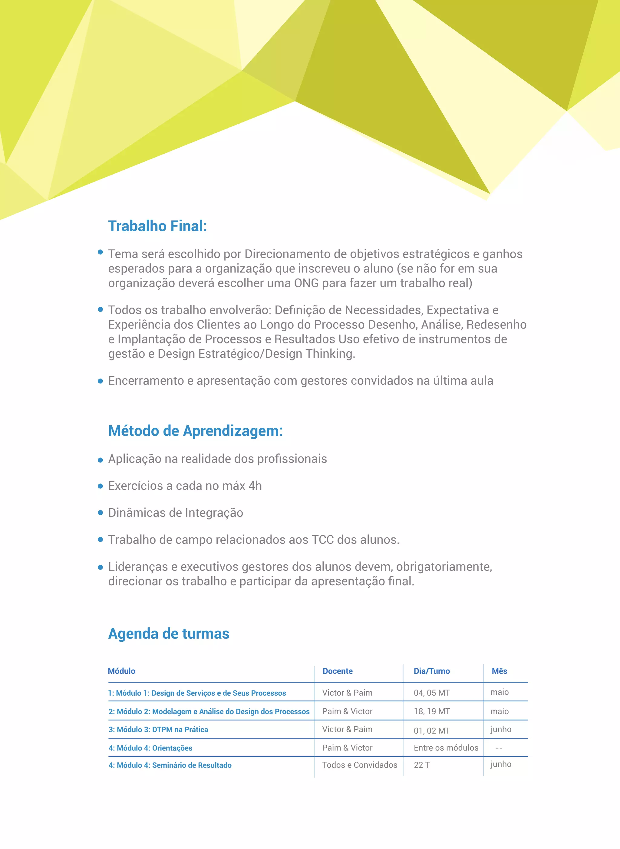 Trabalho Final:
Tema será escolhido por Direcionamento de objetivos estratégicos e ganhos
esperados para a organização que inscreveu o aluno (se não for em sua
organização deverá escolher uma ONG para fazer um trabalho real)
Todos os trabalho envolverão: Deﬁnição de Necessidades, Expectativa e
Experiência dos Clientes ao Longo do Processo Desenho, Análise, Redesenho
e Implantação de Processos e Resultados Uso efetivo de instrumentos de
gestão e Design Estratégico/Design Thinking.
Encerramento e apresentação com gestores convidados na última aula
Método de Aprendizagem:
Aplicação na realidade dos proﬁssionais
Exercícios a cada no máx 4h
Dinâmicas de Integração
Trabalho de campo relacionados aos TCC dos alunos.
Lideranças e executivos gestores dos alunos devem, obrigatoriamente,
direcionar os trabalho e participar da apresentação ﬁnal.
Módulo Dia/TurnoDocente
1: Módulo 1: Design de Serviços e de Seus Processos
Mês
2: Módulo 2: Modelagem e Análise do Design dos Processos
3: Módulo 3: DTPM na Prática
4: Módulo 4: Orientações
4: Módulo 4: Seminário de Resultado
Victor & Paim
Paim & Ricardo
Ricardo & Paim
Paim & Victor
Instrutores, Alunos e
Convidados
14, 15 MT
28, 29 MT
18, 19 MT
Entre os módulos
10 T
Setembro
Setembro
Outubro
--
Novembro
Agenda de turmas
 