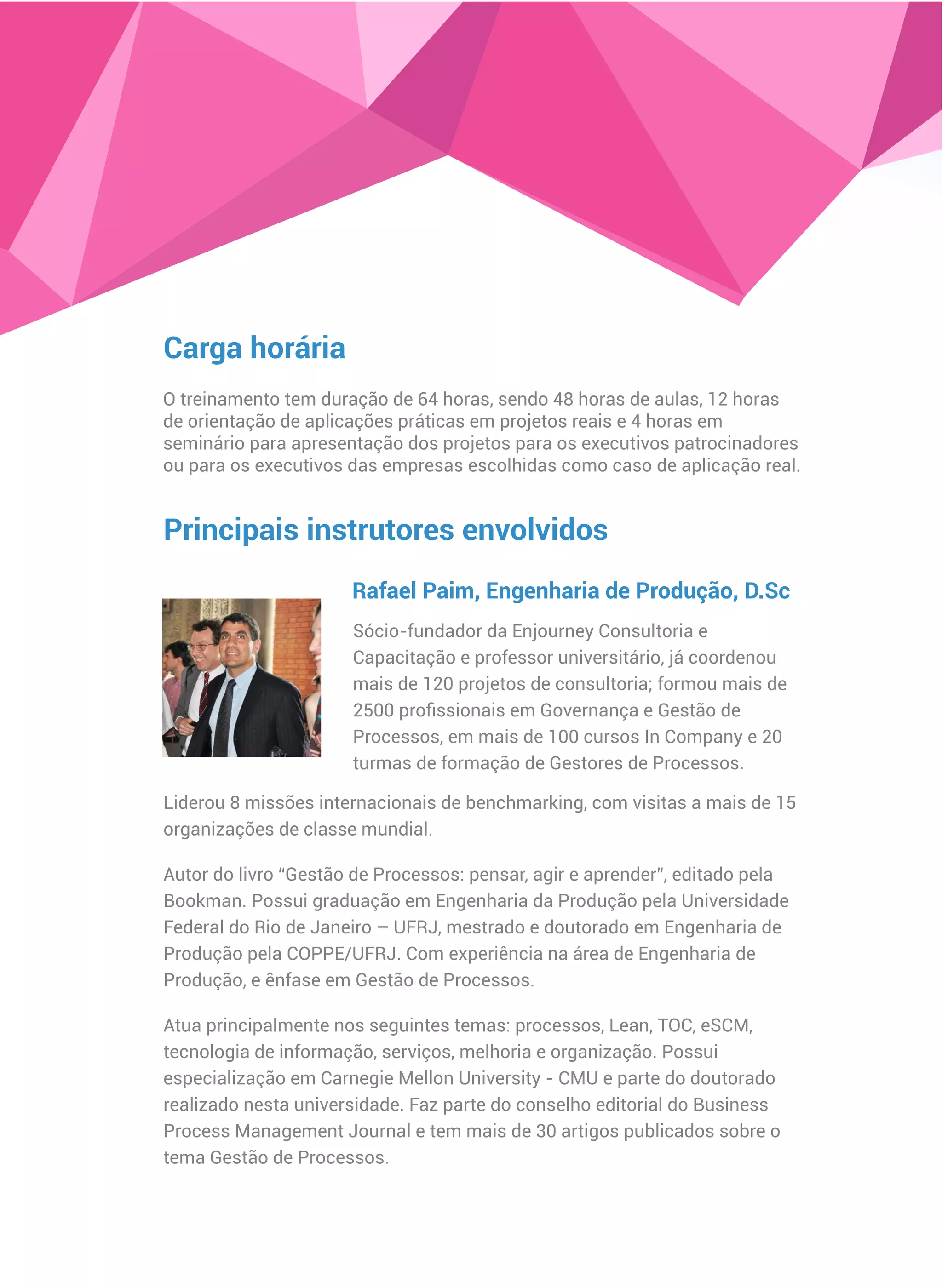 Carga horária
O treinamento tem duração de 64 horas, sendo 48 horas de aulas, 12 horas
de orientação de aplicações práticas em projetos reais e 4 horas em
seminário para apresentação dos projetos para os executivos patrocinadores
ou para os executivos das empresas escolhidas como caso de aplicação real.
Principais instrutores envolvidos
Sócio-fundador da Enjourney Consultoria e
Capacitação e professor universitário, já coordenou
mais de 120 projetos de consultoria; formou mais de
2500 proﬁssionais em Governança e Gestão de
Processos, em mais de 100 cursos In Company e 20
turmas de formação de Gestores de Processos.
Rafael Paim, Engenharia de Produção, D.Sc
Liderou 8 missões internacionais de benchmarking, com visitas a mais de 15
organizações de classe mundial.
Autor do livro “Gestão de Processos: pensar, agir e aprender”, editado pela
Bookman. Possui graduação em Engenharia da Produção pela Universidade
Federal do Rio de Janeiro – UFRJ, mestrado e doutorado em Engenharia de
Produção pela COPPE/UFRJ. Com experiência na área de Engenharia de
Produção, e ênfase em Gestão de Processos.
Atua principalmente nos seguintes temas: processos, Lean, TOC, eSCM,
tecnologia de informação, serviços, melhoria e organização. Possui
especialização em Carnegie Mellon University - CMU e parte do doutorado
realizado nesta universidade. Faz parte do conselho editorial do Business
Process Management Journal e tem mais de 30 artigos publicados sobre o
tema Gestão de Processos.
 
