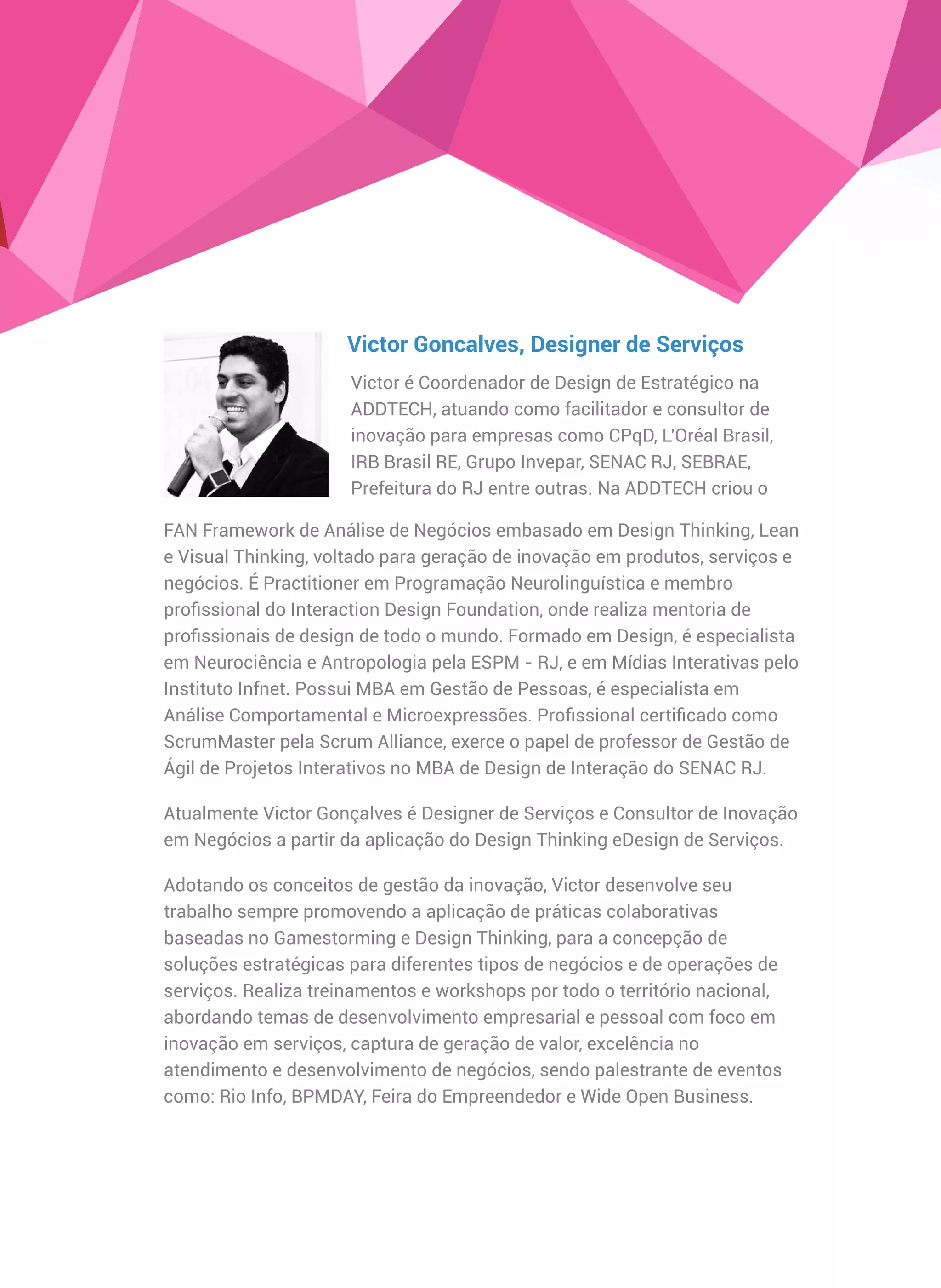 FAN Framework de Análise de Negócios embasado em Design Thinking, Lean
e Visual Thinking, voltado para geração de inovação em produtos, serviços e
negócios. É Practitioner em Programação Neurolinguística e membro
proﬁssional do Interaction Design Foundation, onde realiza mentoria de
proﬁssionais de design de todo o mundo. Formado em Design, é especialista
em Neurociência e Antropologia pela ESPM - RJ, e em Mídias Interativas pelo
Instituto Infnet. Possui MBA em Gestão de Pessoas, é especialista em
Análise Comportamental e Microexpressões. Proﬁssional certiﬁcado como
ScrumMaster pela Scrum Alliance, exerce o papel de professor de Gestão de
Ágil de Projetos Interativos no MBA de Design de Interação do SENAC RJ.
Atualmente Victor Gonçalves é Designer de Serviços e Consultor de Inovação
em Negócios a partir da aplicação do Design Thinking eDesign de Serviços.
Adotando os conceitos de gestão da inovação, Victor desenvolve seu
trabalho sempre promovendo a aplicação de práticas colaborativas
baseadas no Gamestorming e Design Thinking, para a concepção de
soluções estratégicas para diferentes tipos de negócios e de operações de
serviços. Realiza treinamentos e workshops por todo o território nacional,
abordando temas de desenvolvimento empresarial e pessoal com foco em
inovação em serviços, captura de geração de valor, excelência no
atendimento e desenvolvimento de negócios, sendo palestrante de eventos
como: Rio Info, BPMDAY, Feira do Empreendedor e Wide Open Business.
Victor Goncalves, Designer de Serviços
Victor é Coordenador de Design de Estratégico na
ADDTECH, atuando como facilitador e consultor de
inovação para empresas como CPqD, L'Oréal Brasil,
IRB Brasil RE, Grupo Invepar, SENAC RJ, SEBRAE,
Prefeitura do RJ entre outras. Na ADDTECH criou o
 