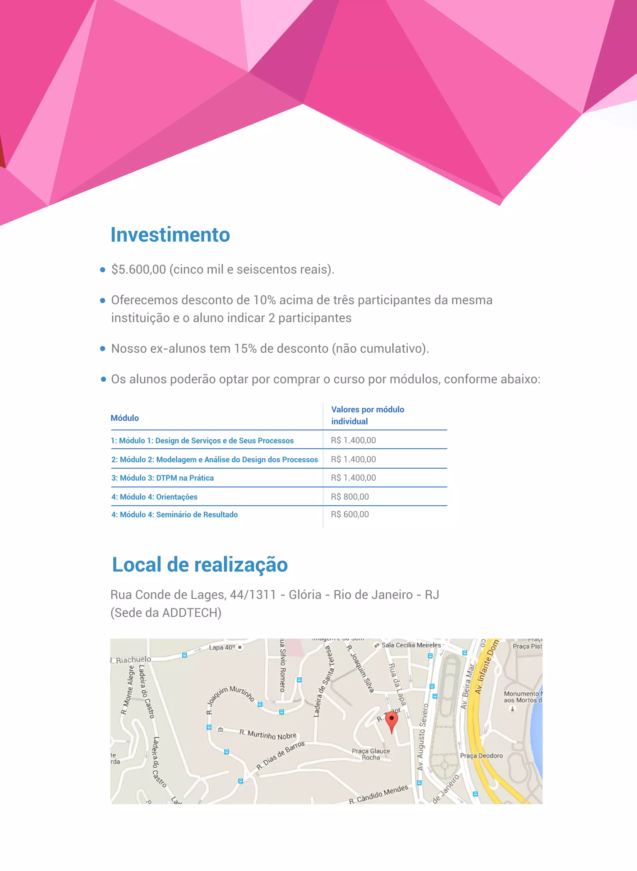 Investimento
$5.600,00 (cinco mil e seiscentos reais).
Oferecemos desconto de 10% acima de três participantes da mesma
instituição e o aluno indicar 2 participantes
Nosso ex-alunos tem 15% de desconto (não cumulativo).
Os alunos poderão optar por comprar o curso por módulos, conforme abaixo:
Local de realização
Rua Conde de Lages, 44/1311 - Glória - Rio de Janeiro - RJ
Módulo
Valores por módulo
individual
1: Módulo 1: Design de Serviços e de Seus Processos
2: Módulo 2: Modelagem e Análise do Design dos Processos
3: Módulo 3: DTPM na Prática
4: Módulo 4: Orientações
5: Seminário com palestras, mesa redonda e
apresentação de resultados
R$ 1.400,00
R$ 1.400,00
R$ 1.400,00
R$ 800,00
R$ 600,00
(Sede da ADDTECH)
 